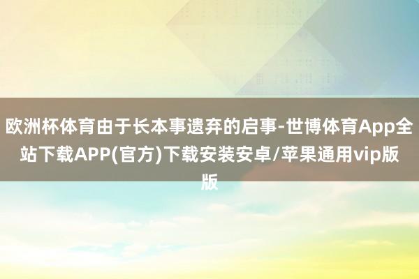 歐洲杯體育由于長本事遺棄的啟事-世博體育App全站下載APP(官方)下載安裝安卓/蘋果通用vip版
