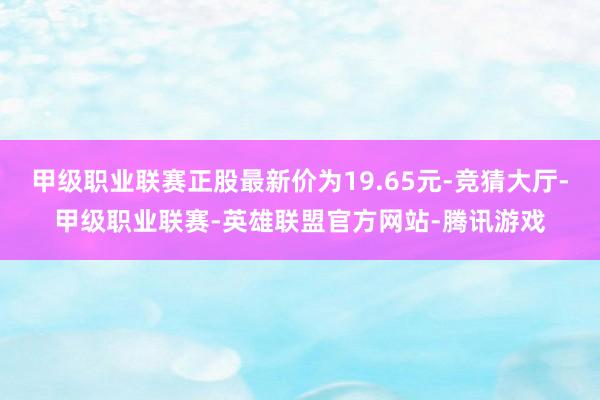 甲級(jí)職業(yè)聯(lián)賽正股最新價(jià)為19.65元-競(jìng)猜大廳-甲級(jí)職業(yè)聯(lián)賽-英雄聯(lián)盟官方網(wǎng)站-騰訊游戲