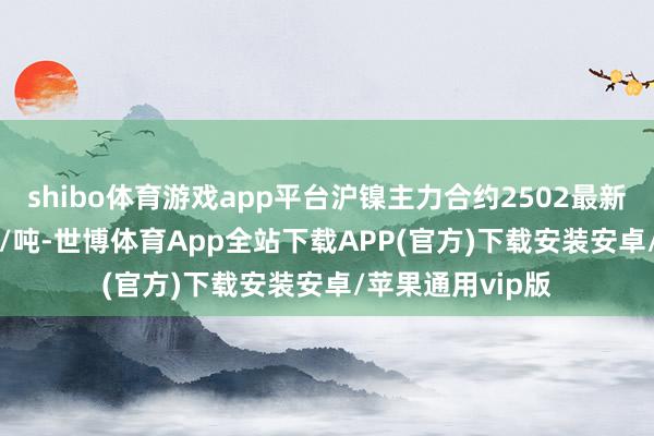 shibo體育游戲app平臺滬鎳主力合約2502最新收報125670元/噸-世博體育App全站下載APP(官方)下載安裝安卓/蘋果通用vip版
