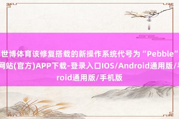 世博體育該修復(fù)搭載的新操作系統(tǒng)代號為“Pebble”-世博網(wǎng)站(官方)APP下載-登錄入口IOS/Android通用版/手機版