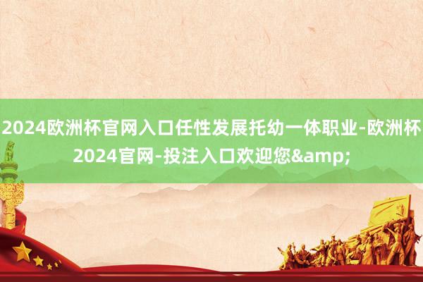 2024歐洲杯官網(wǎng)入口任性發(fā)展托幼一體職業(yè)-歐洲杯2024官網(wǎng)-投注入口歡迎您&