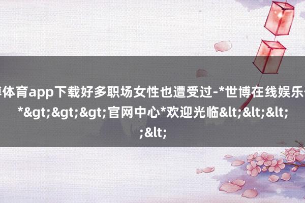 世博體育app下載好多職場女性也遭受過-*世博在線娛樂體育*>>>官網(wǎng)中心*歡迎光臨<<<