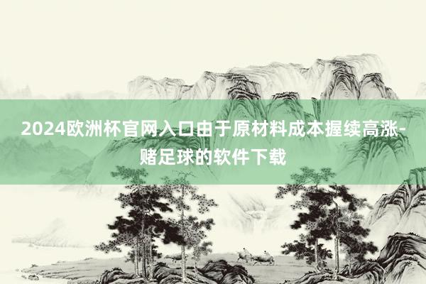 2024歐洲杯官網(wǎng)入口由于原材料成本握續(xù)高漲-賭足球的軟件下載