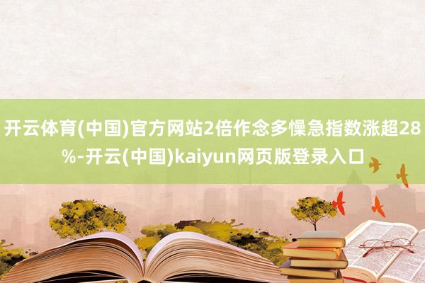 開云體育(中國)官方網(wǎng)站2倍作念多懆急指數(shù)漲超28%-開云(中國)kaiyun網(wǎng)頁版登錄入口
