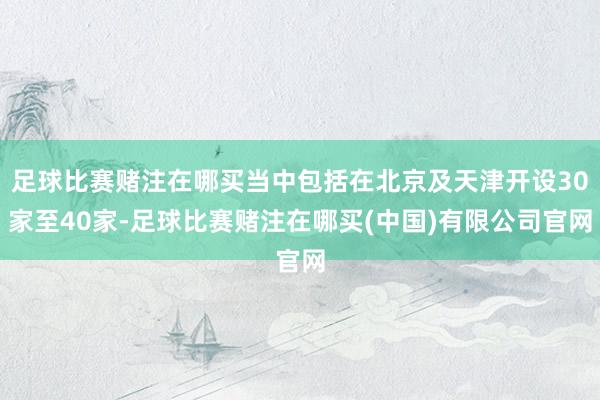 足球比賽賭注在哪買當(dāng)中包括在北京及天津開設(shè)30家至40家-足球比賽賭注在哪買(中國)有限公司官網(wǎng)