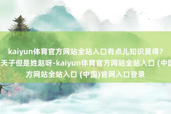 kaiyun體育官方網(wǎng)站全站入口有點兒知識莫得？東說念主家宋朝天子但是姓趙呀-kaiyun體育官方網(wǎng)站全站入口 (中國)官網(wǎng)入口登錄