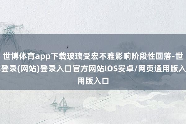 世博體育app下載玻璃受宏不雅影響階段性回落-世博登錄(網(wǎng)站)登錄入口官方網(wǎng)站IOS安卓/網(wǎng)頁通用版入口