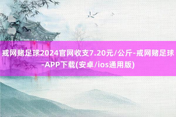 戒網(wǎng)賭足球2024官網(wǎng)收支7.20元/公斤-戒網(wǎng)賭足球-APP下載(安卓/ios通用版)