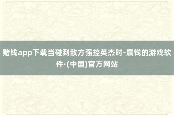 賭錢app下載當碰到敵方強控英杰時-贏錢的游戲軟件·(中國)官方網站