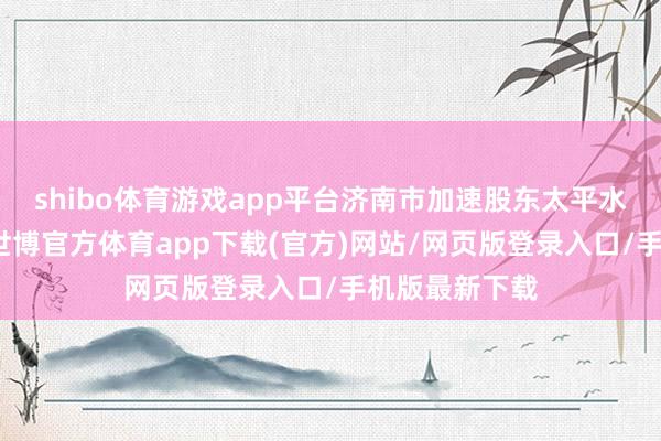 shibo體育游戲app平臺(tái)濟(jì)南市加速股東太平水庫工程設(shè)立-世博官方體育app下載(官方)網(wǎng)站/網(wǎng)頁版登錄入口/手機(jī)版最新下載