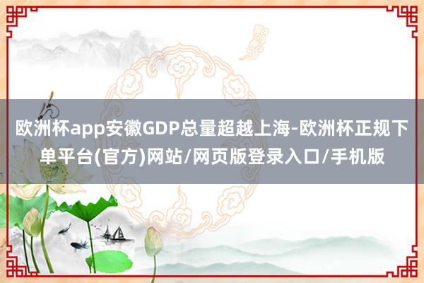 歐洲杯app安徽GDP總量超越上海-歐洲杯正規(guī)下單平臺(tái)(官方)網(wǎng)站/網(wǎng)頁版登錄入口/手機(jī)版