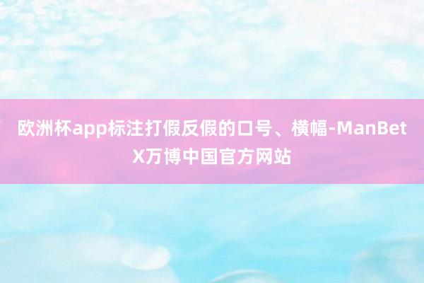 歐洲杯app標(biāo)注打假反假的口號、橫幅-ManBetX萬博中國官方網(wǎng)站