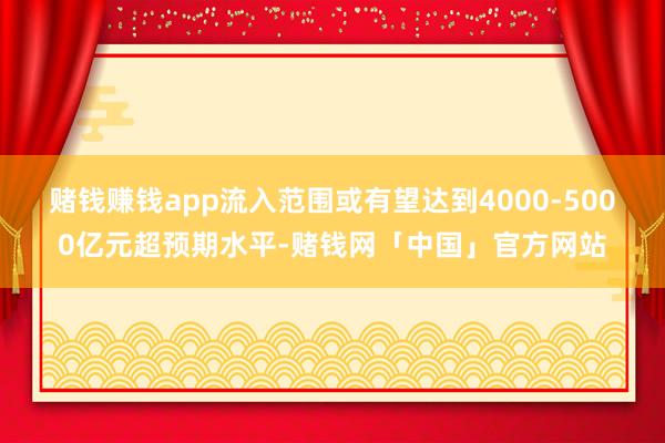 賭錢賺錢app流入范圍或有望達(dá)到4000-5000億元超預(yù)期水平-賭錢網(wǎng)「中國」官方網(wǎng)站