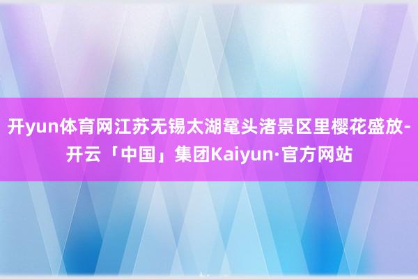 開(kāi)yun體育網(wǎng)江蘇無(wú)錫太湖黿頭渚景區(qū)里櫻花盛放-開(kāi)云「中國(guó)」集團(tuán)Kaiyun·官方網(wǎng)站
