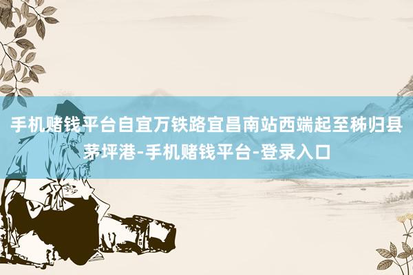 手機(jī)賭錢平臺自宜萬鐵路宜昌南站西端起至秭歸縣茅坪港-手機(jī)賭錢平臺-登錄入口