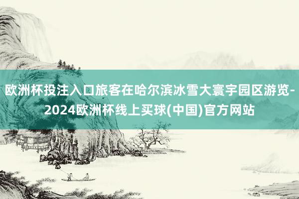 歐洲杯投注入口旅客在哈爾濱冰雪大寰宇園區(qū)游覽-2024歐洲杯線上買球(中國)官方網(wǎng)站