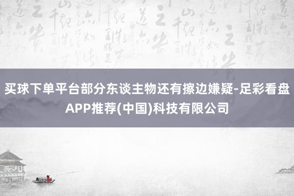 買(mǎi)球下單平臺(tái)部分東談主物還有擦邊嫌疑-足彩看盤(pán)APP推薦(中國(guó))科技有限公司