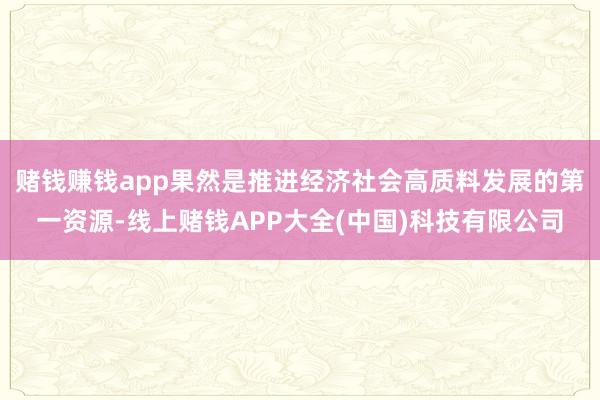 賭錢賺錢app果然是推進經濟社會高質料發(fā)展的第一資源-線上賭錢APP大全(中國)科技有限公司