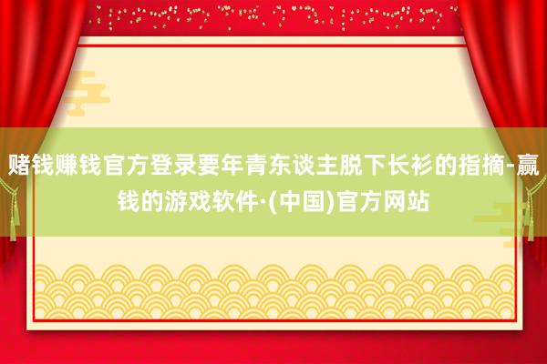 賭錢賺錢官方登錄要年青東談主脫下長衫的指摘-贏錢的游戲軟件·(中國)官方網(wǎng)站