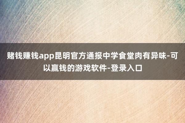 賭錢賺錢app昆明官方通報(bào)中學(xué)食堂肉有異味-可以贏錢的游戲軟件-登錄入口