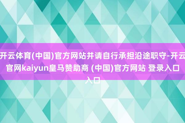 開云體育(中國)官方網(wǎng)站并請自行承擔沿途職守-開云官網(wǎng)kaiyun皇馬贊助商 (中國)官方網(wǎng)站 登錄入口