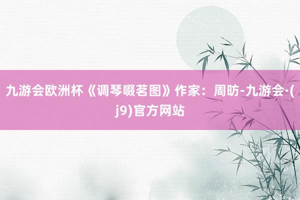 九游會歐洲杯《調(diào)琴啜茗圖》作家：周昉-九游會·(j9)官方網(wǎng)站