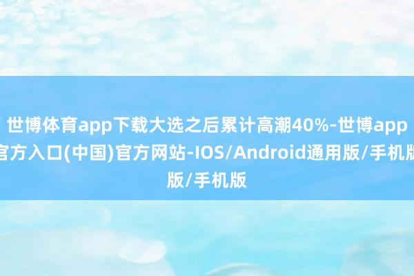世博體育app下載大選之后累計高潮40%-世博app官方入口(中國)官方網(wǎng)站-IOS/Android通用版/手機版