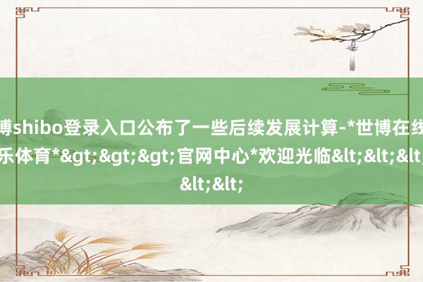 世博shibo登錄入口公布了一些后續(xù)發(fā)展計(jì)算-*世博在線娛樂體育*>>>官網(wǎng)中心*歡迎光臨<<<
