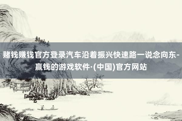 賭錢賺錢官方登錄汽車沿著振興快速路一說(shuō)念向東-贏錢的游戲軟件·(中國(guó))官方網(wǎng)站