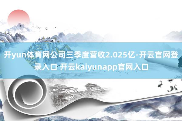 開yun體育網(wǎng)公司三季度營收2.025億-開云官網(wǎng)登錄入口 開云kaiyunapp官網(wǎng)入口