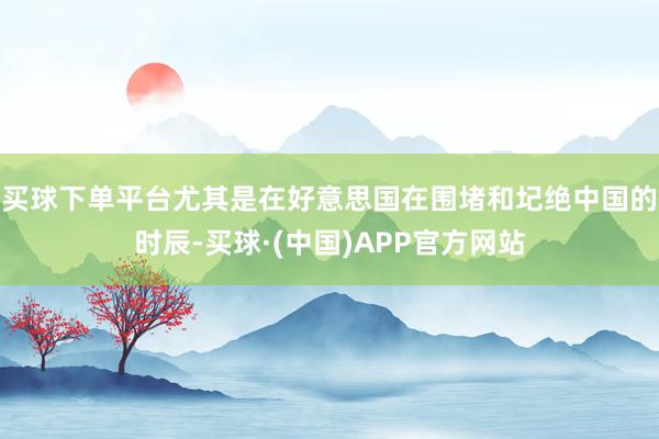 買球下單平臺(tái)尤其是在好意思國在圍堵和圮絕中國的時(shí)辰-買球·(中國)APP官方網(wǎng)站
