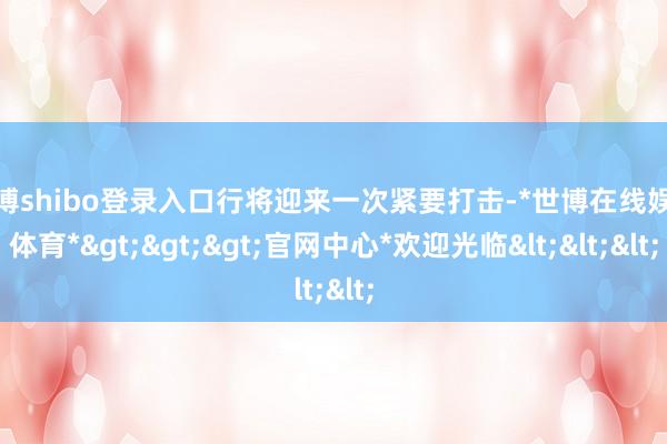 世博shibo登錄入口行將迎來一次緊要打擊-*世博在線娛樂體育*>>>官網(wǎng)中心*歡迎光臨<<<