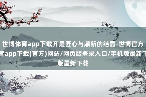世博體育app下載齊是匠心與鼎新的結(jié)晶-世博官方體育app下載(官方)網(wǎng)站/網(wǎng)頁版登錄入口/手機(jī)版最新下載