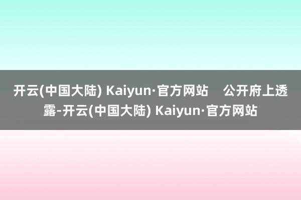 開云(中國大陸) Kaiyun·官方網(wǎng)站    公開府上透露-開云(中國大陸) Kaiyun·官方網(wǎng)站