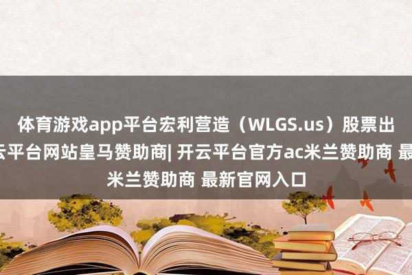 體育游戲app平臺(tái)宏利營(yíng)造（WLGS.us）股票出現(xiàn)異動(dòng)-開(kāi)云平臺(tái)網(wǎng)站皇馬贊助商| 開(kāi)云平臺(tái)官方ac米蘭贊助商 最新官網(wǎng)入口
