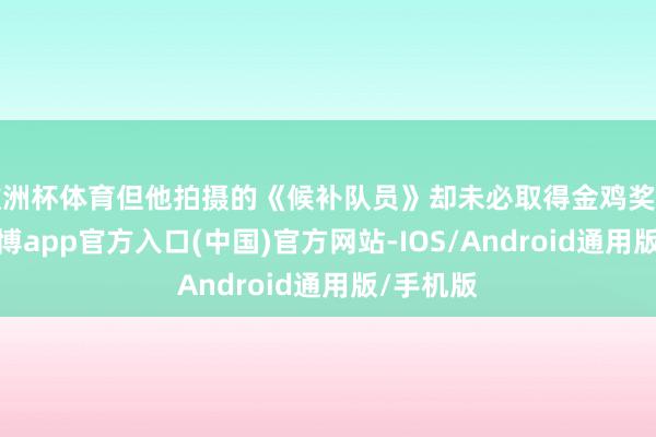 歐洲杯體育但他拍攝的《候補隊員》卻未必取得金雞獎特別獎-世博app官方入口(中國)官方網(wǎng)站-IOS/Android通用版/手機版