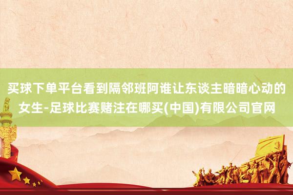 買球下單平臺(tái)看到隔鄰班阿誰讓東談主暗暗心動(dòng)的女生-足球比賽賭注在哪買(中國)有限公司官網(wǎng)