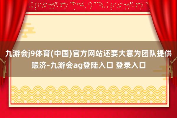 九游會(huì)j9體育(中國(guó))官方網(wǎng)站還要大意為團(tuán)隊(duì)提供賑濟(jì)-九游會(huì)ag登陸入口 登錄入口