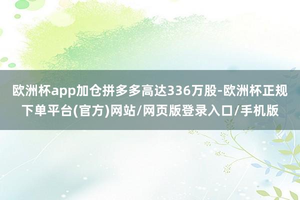 歐洲杯app加倉拼多多高達(dá)336萬股-歐洲杯正規(guī)下單平臺(tái)(官方)網(wǎng)站/網(wǎng)頁版登錄入口/手機(jī)版