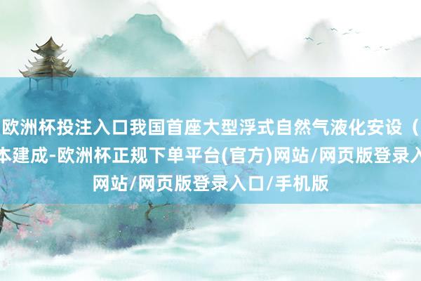 歐洲杯投注入口我國(guó)首座大型浮式自然氣液化安設(shè)（FLNG）基本建成-歐洲杯正規(guī)下單平臺(tái)(官方)網(wǎng)站/網(wǎng)頁(yè)版登錄入口/手機(jī)版