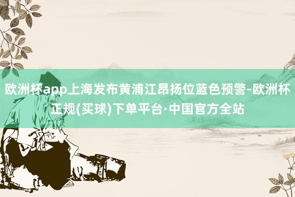 歐洲杯app上海發(fā)布黃浦江昂揚位藍(lán)色預(yù)警-歐洲杯正規(guī)(買球)下單平臺·中國官方全站