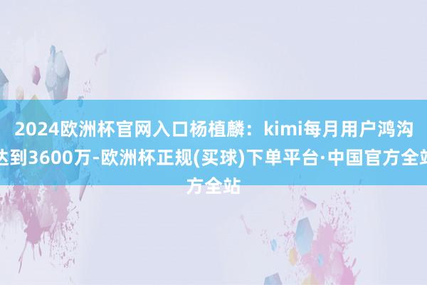 2024歐洲杯官網(wǎng)入口楊植麟：kimi每月用戶(hù)鴻溝達(dá)到3600萬(wàn)-歐洲杯正規(guī)(買(mǎi)球)下單平臺(tái)·中國(guó)官方全站
