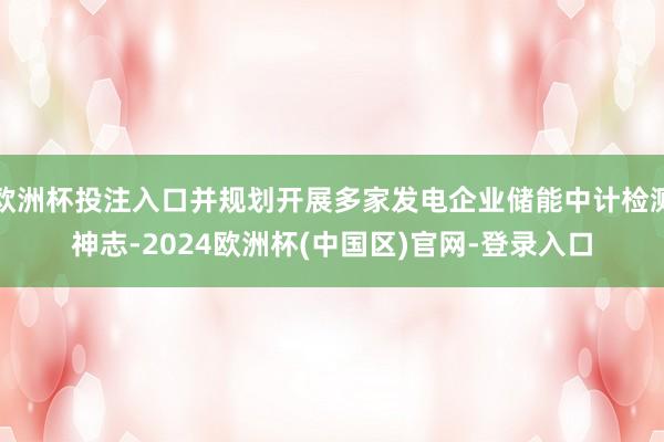 歐洲杯投注入口并規(guī)劃開展多家發(fā)電企業(yè)儲(chǔ)能中計(jì)檢測神志-2024歐洲杯(中國區(qū))官網(wǎng)-登錄入口