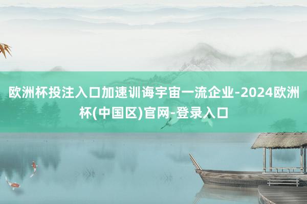 歐洲杯投注入口加速訓(xùn)誨宇宙一流企業(yè)-2024歐洲杯(中國(guó)區(qū))官網(wǎng)-登錄入口