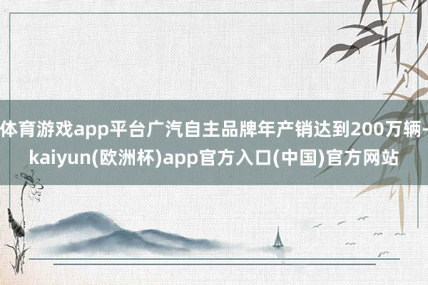 體育游戲app平臺廣汽自主品牌年產(chǎn)銷達(dá)到200萬輛-kaiyun(歐洲杯)app官方入口(中國)官方網(wǎng)站