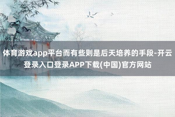 體育游戲app平臺(tái)而有些則是后天培養(yǎng)的手段-開云登錄入口登錄