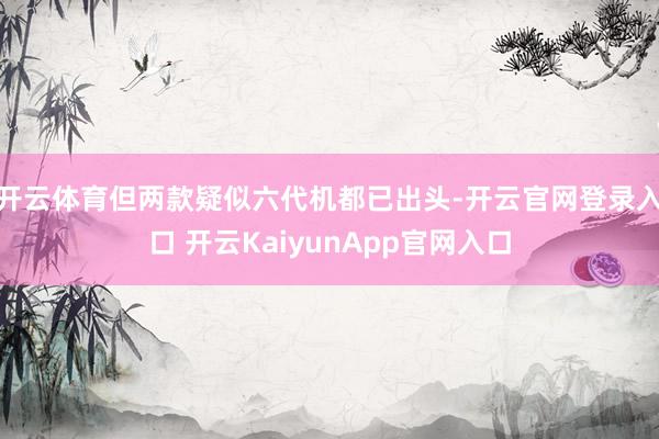 開云體育但兩款疑似六代機(jī)都已出頭-開云官網(wǎng)登錄入口 開云KaiyunApp官網(wǎng)入口