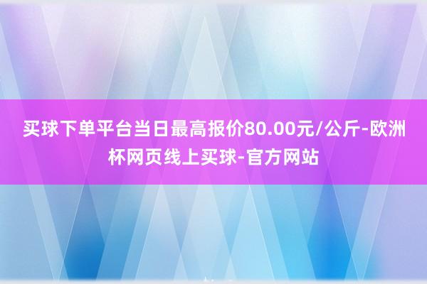 買(mǎi)球下單平臺(tái)當(dāng)日最高報(bào)價(jià)80.00元/公斤-歐洲杯網(wǎng)頁(yè)線(xiàn)上買(mǎi)