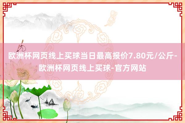 歐洲杯網(wǎng)頁(yè)線(xiàn)上買(mǎi)球當(dāng)日最高報(bào)價(jià)7.80元/公斤-歐洲杯網(wǎng)頁(yè)線(xiàn)