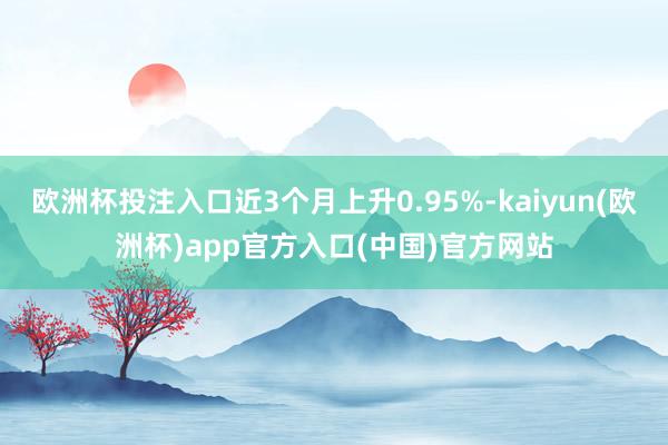 歐洲杯投注入口近3個月上升0.95%-kaiyun(歐洲杯)